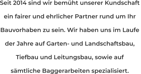 Seit 2014 sind wir bemüht unserer Kundschaft ein fairer und ehrlicher Partner rund um Ihr  Bauvorhaben zu sein. Wir haben uns im Laufe  der Jahre auf Garten- und Landschaftsbau,  Tiefbau und Leitungsbau, sowie auf sämtliche Baggerarbeiten spezialisiert.