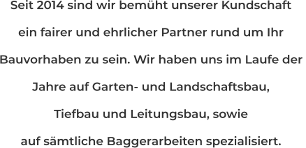 Seit 2014 sind wir bemüht unserer Kundschaft ein fairer und ehrlicher Partner rund um Ihr  Bauvorhaben zu sein. Wir haben uns im Laufe der  Jahre auf Garten- und Landschaftsbau, Tiefbau und Leitungsbau, sowie  auf sämtliche Baggerarbeiten spezialisiert.